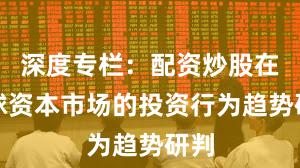 深度专栏：配资炒股在全球资本市场的投资行为趋势研判